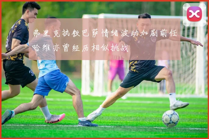 弗里克执教巴萨情绪波动加剧前任哈维亦曾经历相似挑战