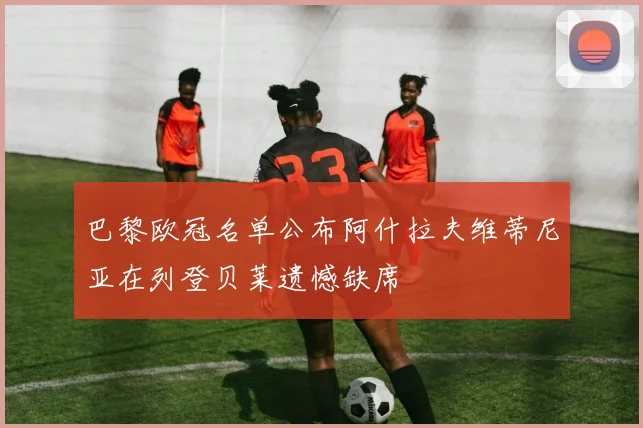 巴黎欧冠名单公布阿什拉夫维蒂尼亚在列登贝莱遗憾缺席