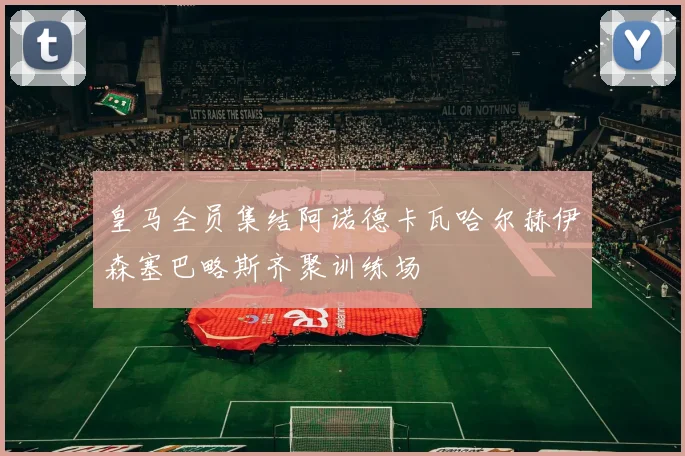 皇马全员集结阿诺德卡瓦哈尔赫伊森塞巴略斯齐聚训练场