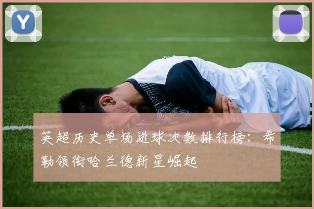 英超历史单场进球次数排行榜:希勒领衔哈兰德新星崛起