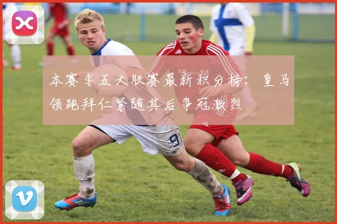 本赛季五大联赛最新积分榜:皇马领跑拜仁紧随其后争冠激烈