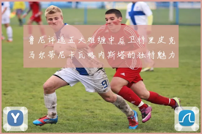 鲁尼评选五大难缠中后卫特里皮克马尔蒂尼卡瓦略内斯塔的独特魅力与挑战