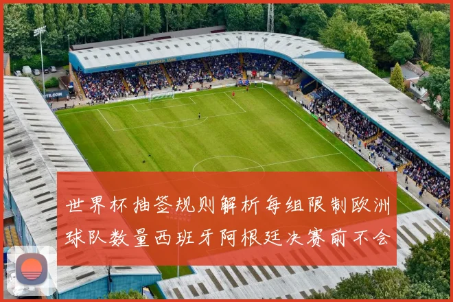 世界杯抽签规则解析每组限制欧洲球队数量西班牙阿根廷决赛前不会相遇