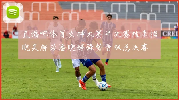 直播吧体育女神大赛半决赛结果揭晓吴柳芳潘晓婷强势晋级总决赛