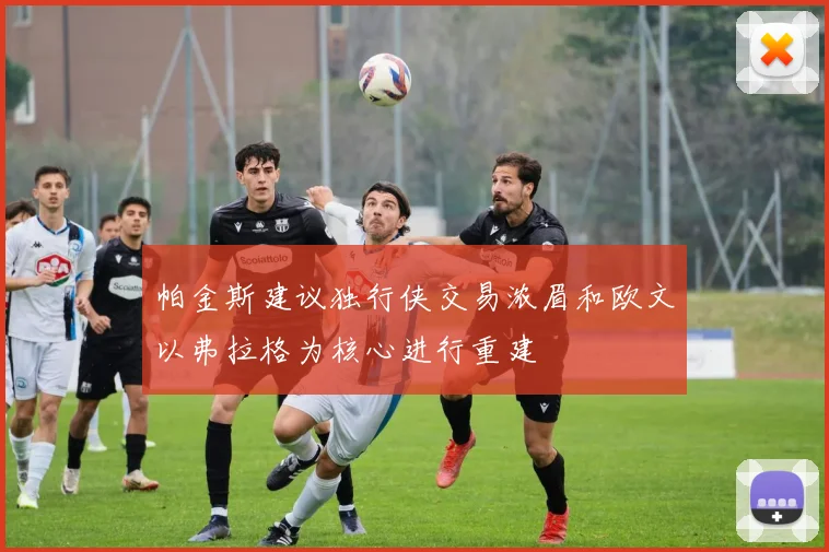 帕金斯建议独行侠交易浓眉和欧文以弗拉格为核心进行重建
