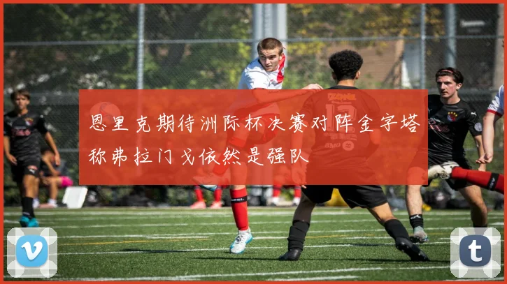 恩里克期待洲际杯决赛对阵金字塔称弗拉门戈依然是强队