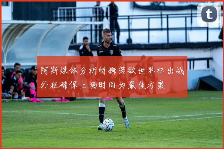 阿斯媒体分析特狮若欲世界杯出战外租确保上场时间为最佳方案