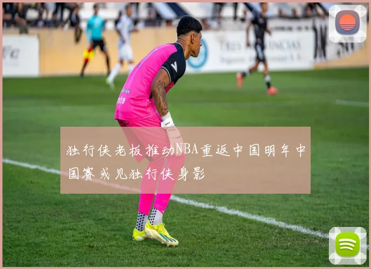 独行侠老板推动NBA重返中国明年中国赛或见独行侠身影