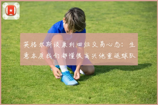 英格尔斯谈康利回归交易心态:生意本质我们都懂很高兴他重返球队