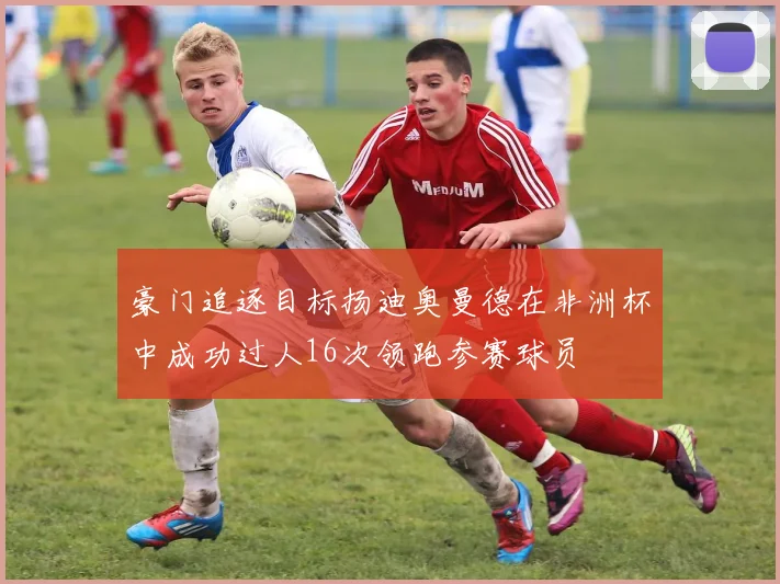 豪门追逐目标扬迪奥曼德在非洲杯中成功过人16次领跑参赛球员