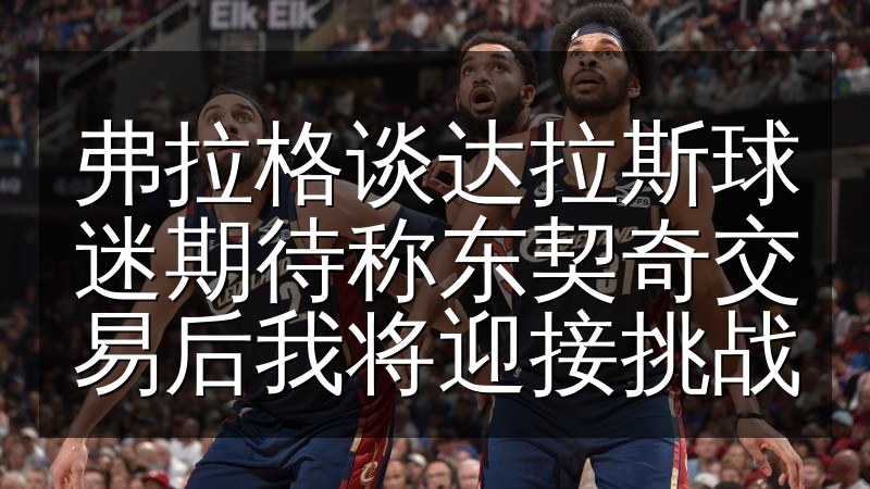 弗拉格谈达拉斯球迷期待称东契奇交易后我将迎接挑战