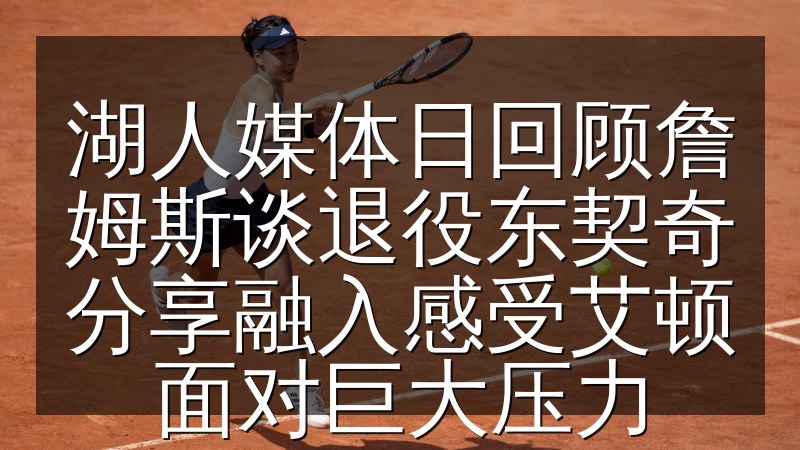 湖人媒体日回顾詹姆斯谈退役东契奇分享融入感受艾顿面对巨大压力