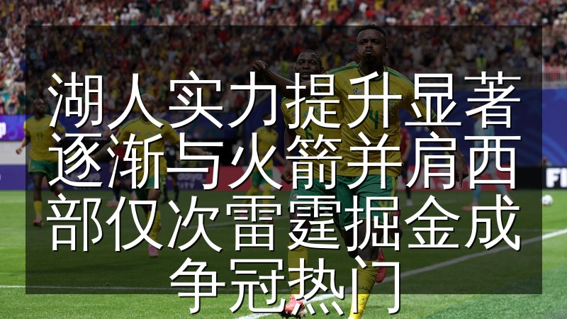 湖人实力提升显著逐渐与火箭并肩西部仅次雷霆掘金成争冠热门